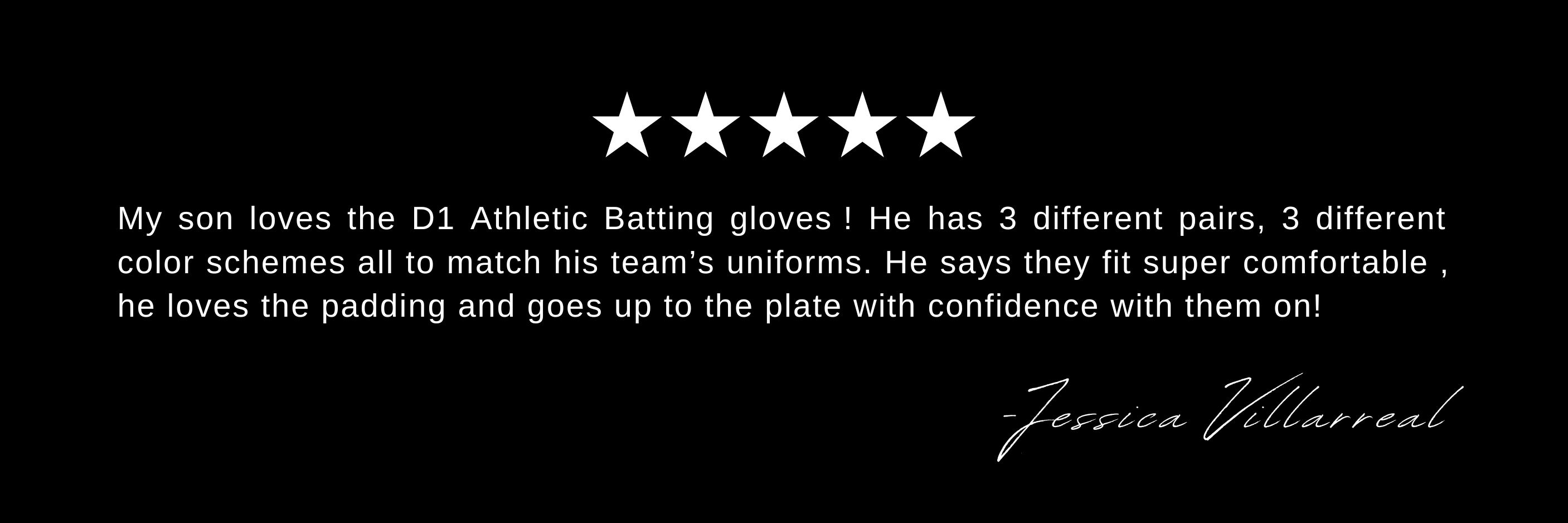 My son loves the D1 Athletic Batting gloves ! He has 3 different pairs, 3 different color schemes all to match his team’s uniforms. He says they fit super comfortable , he loves the padding and goes up to the plate with confidence with them on!