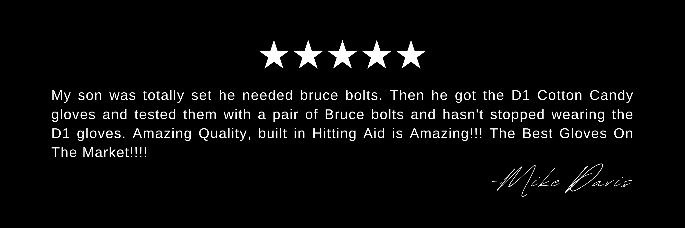 My son was totally set he needed bruce bolts. Then he got the D1 Cotton Candy gloves and tested them with a pair of Bruce bolts and hasn't stopped wearing the D1 gloves. Amazing Quality, built in Hitting Aid is Amazing!!! The Best Gloves On The Market!!!!