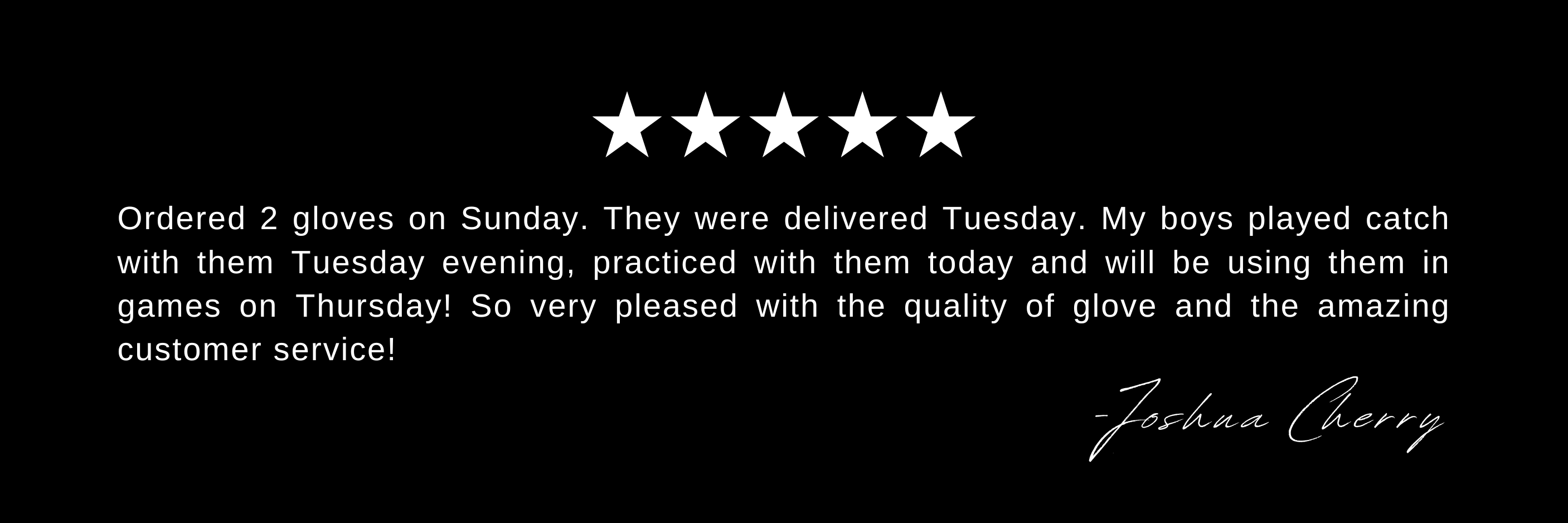 Ordered 2 gloves on Sunday. They were delivered Tuesday. My boys played catch with them Tuesday evening, practiced with them today and will be using them in games on Thursday! So very pleased with the quality of glove and the amazing customer service!