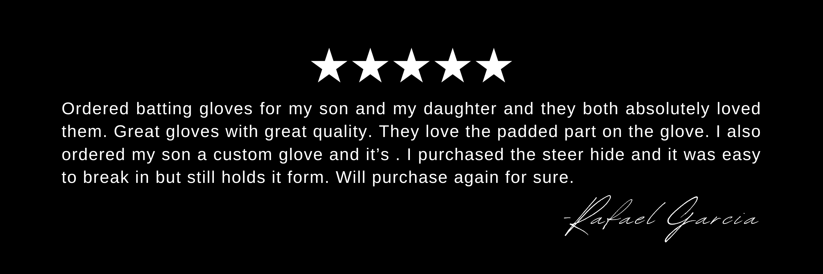Ordered batting gloves for my son and my daughter and they both absolutely loved them. Great gloves with great quality. They love the padded part on the glove. I also ordered my son a custom glove and it’s . I purchased the steer hide and it was easy to break in but still holds it form. Will purchase again for sure.