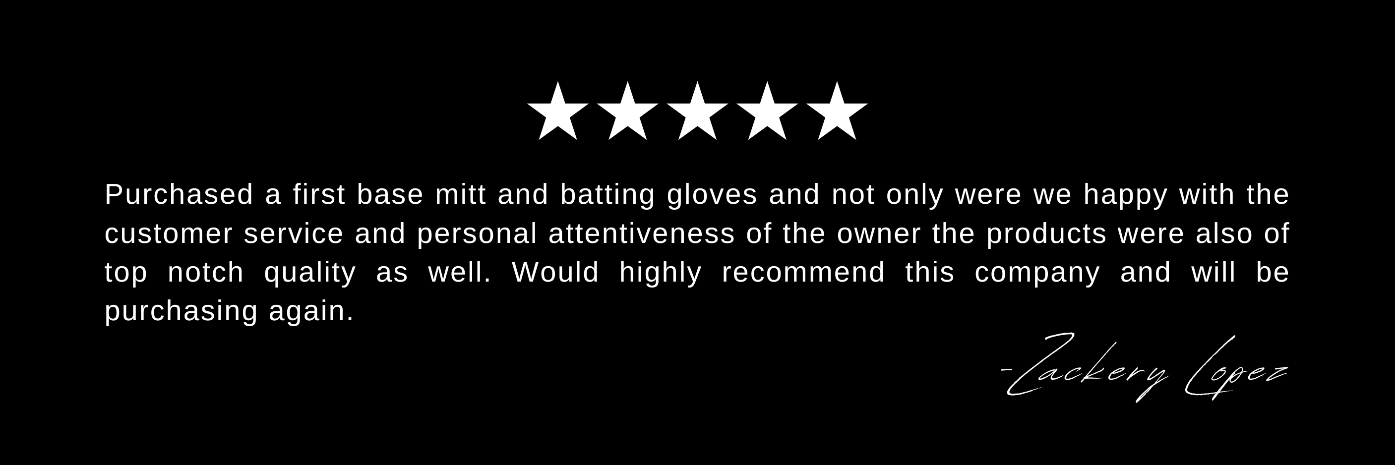 Purchased a first base mitt and batting gloves and not only were we happy with the customer service and personal attentiveness of the owner the products were also of top notch quality as well. Would highly recommend this company and will be purchasing again.